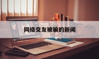 网络交友被骗的新闻(2020网络交友诈骗案)